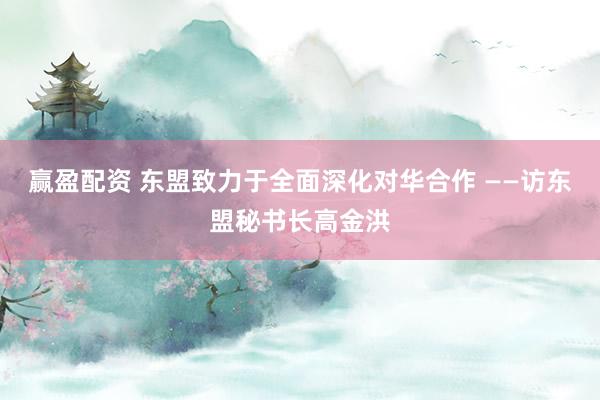 赢盈配资 东盟致力于全面深化对华合作 ——访东盟秘书长高金洪