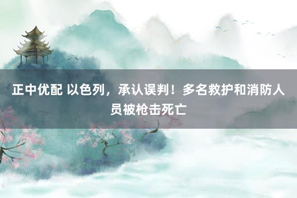 正中优配 以色列，承认误判！多名救护和消防人员被枪击死亡