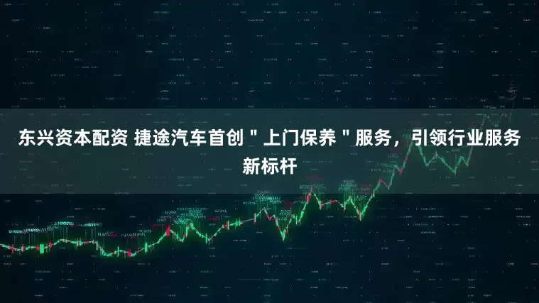 东兴资本配资 捷途汽车首创＂上门保养＂服务，引领行业服务新标杆