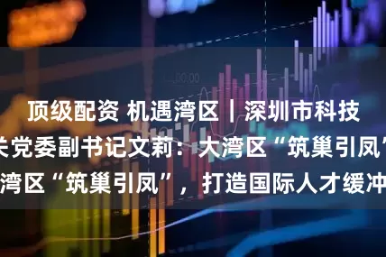 顶级配资 机遇湾区｜深圳市科技创新局专职机关党委副书记文莉：大湾区“筑巢引凤”，打造国际人才缓冲区