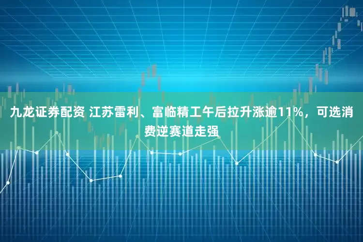 九龙证券配资 江苏雷利、富临精工午后拉升涨逾11%，可选消费逆赛道走强