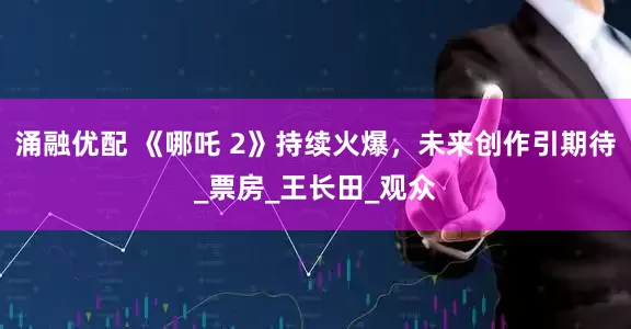 涌融优配 《哪吒 2》持续火爆，未来创作引期待_票房_王长田_观众
