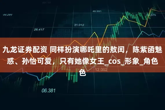 九龙证券配资 同样扮演哪吒里的敖闰，陈紫函魅惑、孙怡可爱，只有她像女王_cos_形象_角色