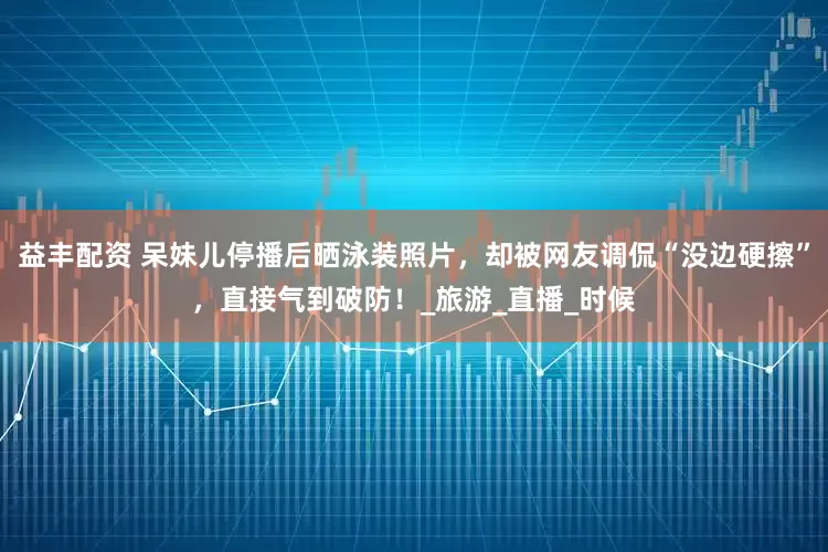益丰配资 呆妹儿停播后晒泳装照片，却被网友调侃“没边硬擦”，直接气到破防！_旅游_直播_时候