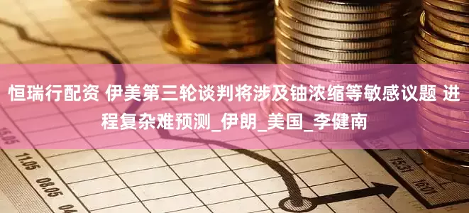 恒瑞行配资 伊美第三轮谈判将涉及铀浓缩等敏感议题 进程复杂难预测_伊朗_美国_李健南