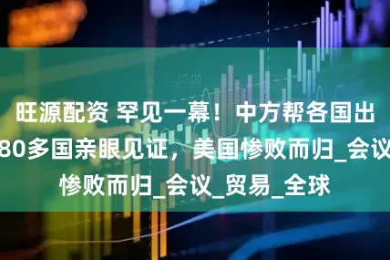 旺源配资 罕见一幕！中方帮各国出了口恶气，80多国亲眼见证，美国惨败而归_会议_贸易_全球