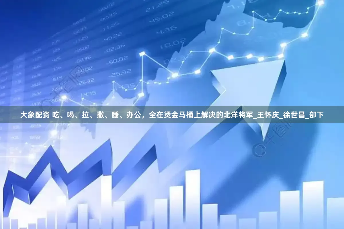 大象配资 吃、喝、拉、撒、睡、办公，全在烫金马桶上解决的北洋将军_王怀庆_徐世昌_部下