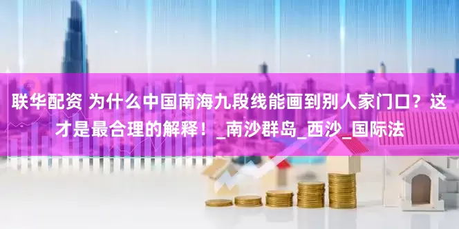 联华配资 为什么中国南海九段线能画到别人家门口？这才是最合理的解释！_南沙群岛_西沙_国际法