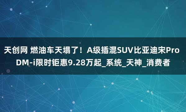 天创网 燃油车天塌了！A级插混SUV比亚迪宋Pro DM-i限时钜惠9.28万起_系统_天神_消费者