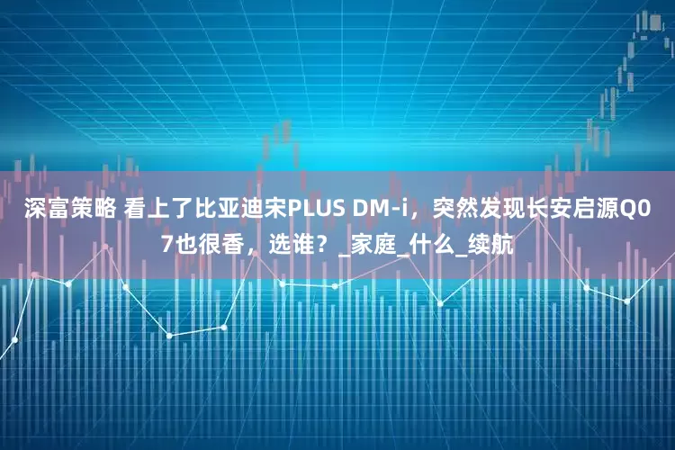 深富策略 看上了比亚迪宋PLUS DM-i，突然发现长安启源Q07也很香，选谁？_家庭_什么_续航