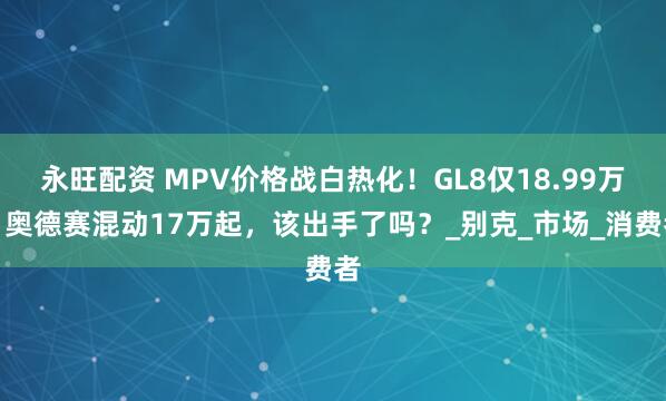 永旺配资 MPV价格战白热化！GL8仅18.99万，奥德赛混动17万起，该出手了吗？_别克_市场_消费者