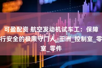 可盈配资 航空发动机试车工：保障飞行安全的极限守门人_王洲_控制室_零件