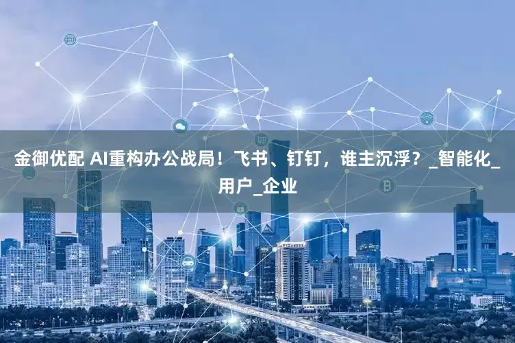 金御优配 AI重构办公战局！飞书、钉钉，谁主沉浮？_智能化_用户_企业
