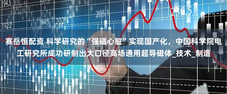 赛岳恒配资 科学研究的“强磁心脏”实现国产化，中国科学院电工研究所成功研制出大口径高场通用超导磁体_技术_制造
