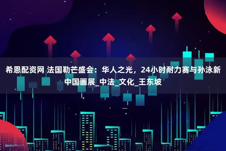 希恩配资网 法国勒芒盛会：华人之光，24小时耐力赛与孙泳新中国画展_中法_文化_王东坡