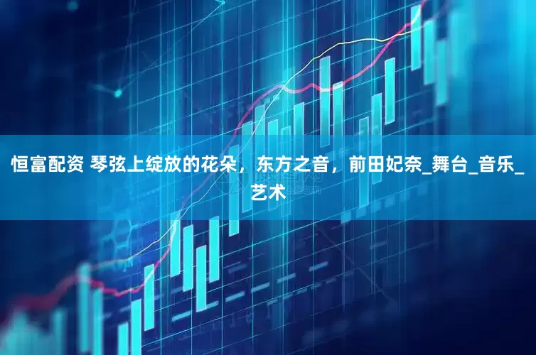 恒富配资 琴弦上绽放的花朵，东方之音，前田妃奈_舞台_音乐_艺术