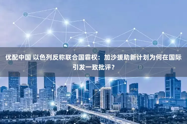 优配中国 以色列反称联合国霸权：加沙援助新计划为何在国际引发一致批评？