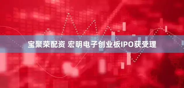 宝聚荣配资 宏明电子创业板IPO获受理