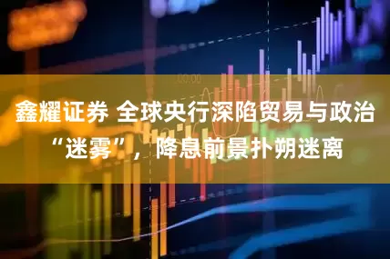 鑫耀证券 全球央行深陷贸易与政治“迷雾”，降息前景扑朔迷离
