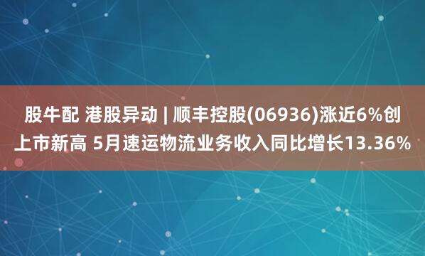股牛配 港股异动 | 顺丰控股(06936)涨近6%创上市新高 5月速运物流业务收入同比增长13.36%