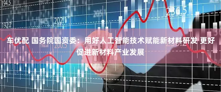 车优配 国务院国资委：用好人工智能技术赋能新材料研发 更好促进新材料产业发展