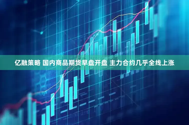 亿融策略 国内商品期货早盘开盘 主力合约几乎全线上涨