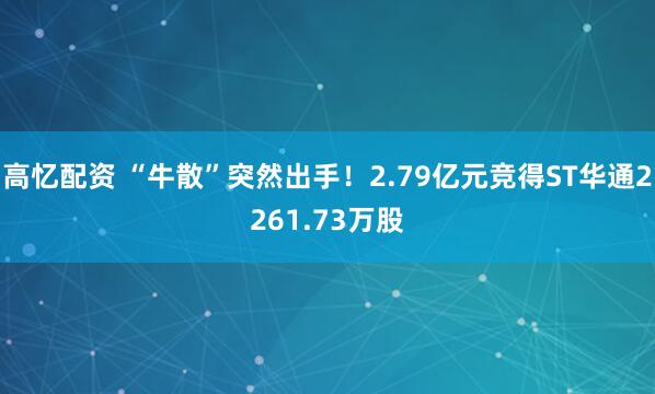 高忆配资 “牛散”突然出手！2.79亿元竞得ST华通2261.73万股
