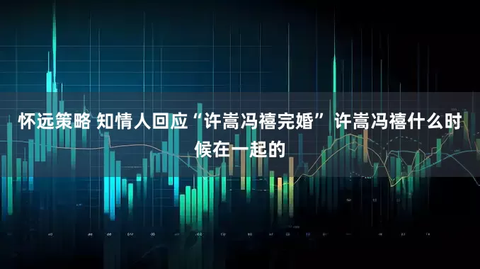 怀远策略 知情人回应“许嵩冯禧完婚” 许嵩冯禧什么时候在一起的