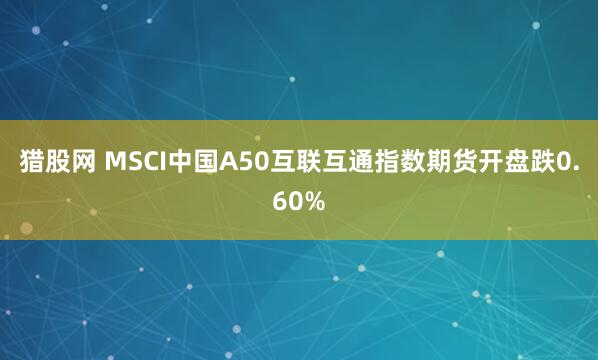 猎股网 MSCI中国A50互联互通指数期货开盘跌0.60%