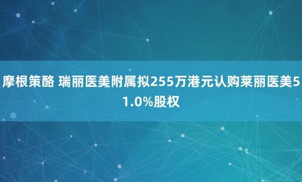 摩根策酪 瑞丽医美附属拟255万港元认购莱丽医美51.0%股权