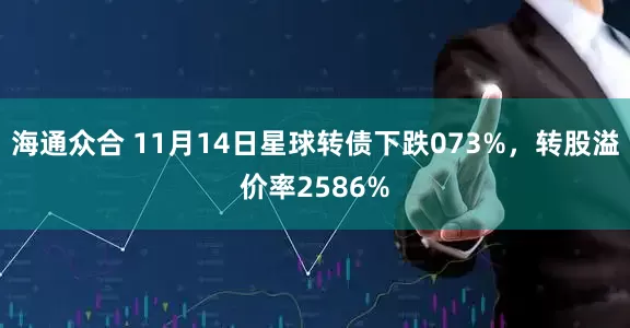 海通众合 11月14日星球转债下跌073%，转股溢价率2586%
